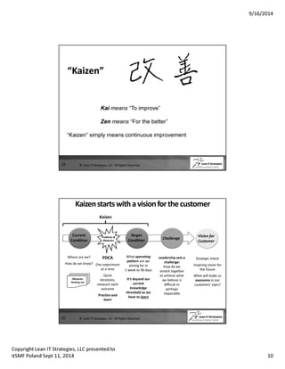 9/16/2014 
19 
“Kaizen” 
Kai means “To improve” 
Zen means “For the better” 
“Kaizen” simply means continuous improvement 
© Lean IT Strategies, LLC All Rights Reserved 
Kaizen starts with a vision for the customer 
Where are we? 
How do we know? 
20 
Current 
Condition 
Target 
Condition 
Challenge 
Vision for 
Customer 
Strategic Intent 
Inspiring vision for 
the future 
What will make us 
awesome in our 
customers’ eyes? 
Leadership sets a 
challenge: 
How do we 
stretch together 
to achieve what 
we believe is 
difficult or 
perhaps 
impossible 
What operating 
pattern are we 
aiming for in 
1 week to 90 days 
It’s beyond our 
current 
knowledge 
threshold so we 
have to learn 
Kaizen 
Problems  
Obstacles 
PDCA 
One experiment 
at a time 
Quick 
iterations, 
measure each 
outcome 
Practice and 
learn 
Obstacles 
Parking Lot 
© Lean IT Strategies, LLC All Rights Reserved 
Copyright Lean IT Strategies, LLC presented to 
itSMF Poland Sept 11, 2014 10 
 