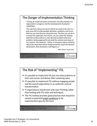 9/16/2014 
The Danger of Implementation Thinking 
Having an implementation orientation actually impedes our 
organization's progress and the development of people's 
capabilities. 
The way from where we are to where we want to be next is a 
gray zone full of unforseeable obstacles, problems and issues 
that we can only discover along the way. The best we can do is 
to know the approach, the means, we can utilize for dealing 
with the unclear path to a new desired condition [the lean 
problem solving approach] not what the content and steps of 
our actions- the solutions - will be. If someone claims certainty 
about the steps that will be implemented to reach the desired 
destination, that should be a red flag to us. 
Mike Rother, Toyota Kata 
37 © Lean IT Strategies, LLC All Rights Reserved 
The Risk of “Implementing” ITIL 
It’s possible to implement ITIL but not solve problems at 
their root causes and deliver little sustaining value 
It’s possible to implement ITIL without engaging people 
and the overall organization in an authentic cultural 
transformation 
IT organizations should start with Lean Thinking rather 
than leading with ITIL tools and techniques 
The ITIL toolbox provides good practices that should be 
viewed as potential target conditions to be 
experimented upon by the team 
38 38 © Lean IT Strategies, LLC All Rights Reserved 
Copyright Lean IT Strategies, LLC presented to 
itSMF Poland Sept 11, 2014 19 
 