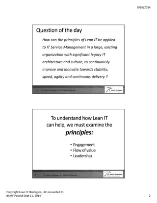 9/16/2014 
Question of the day 
How can the principles of Lean IT be applied 
to IT Service Management in a large, existing 
organization with significant legacy IT 
architecture and culture, to continuously 
improve and innovate towards stability, 
speed, agility and continuous delivery ? 
3 © Lean IT Strategies, LLC All Rights Reserved 
To understand how Lean IT 
can help, we must examine the 
principles: 
• Engagement 
• Flow of value 
• Leadership 
4 © Lean IT Strategies, LLC All Rights Reserved 
Copyright Lean IT Strategies, LLC presented to 
itSMF Poland Sept 11, 2014 2 
 