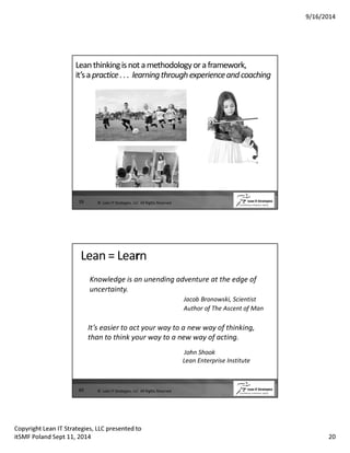 9/16/2014 
Lean thinking is not a methodology or a framework, 
it’s a practice . . . learning through experience and coaching 
39 © Lean IT Strategies, LLC All Rights Reserved 
Lean = Learn 
Knowledge is an unending adventure at the edge of 
uncertainty. 
Jacob Bronowski, Scientist 
Author of The Ascent of Man 
40 
It’s easier to act your way to a new way of thinking, 
than to think your way to a new way of acting. 
John Shook 
Lean Enterprise Institute 
© Lean IT Strategies, LLC All Rights Reserved 
Copyright Lean IT Strategies, LLC presented to 
itSMF Poland Sept 11, 2014 20 
 
