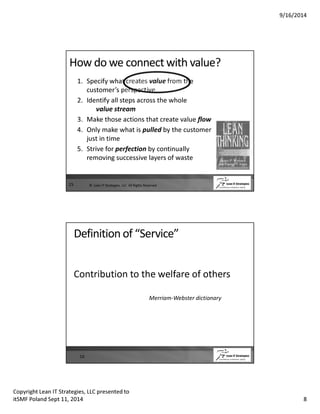 9/16/2014 
How do we connect with value? 
15 
1. Specify what creates value from the 
customer’s perspective 
2. Identify all steps across the whole 
value stream 
3. Make those actions that create value flow 
4. Only make what is pulled by the customer 
just in time 
5. Strive for perfection by continually 
removing successive layers of waste 
© Lean IT Strategies, LLC All Rights Reserved 
Definition of “Service” 
Contribution to the welfare of others 
Merriam-Webster dictionary 
16 
Copyright Lean IT Strategies, LLC presented to 
itSMF Poland Sept 11, 2014 8 
 