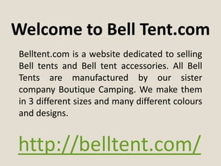 Welcome to Bell Tent.com
Belltent.com is a website dedicated to selling
Bell tents and Bell tent accessories. All Bell
Tents are manufactured by our sister
company Boutique Camping. We make them
in 3 different sizes and many different colours
and designs.


http://belltent.com/
 