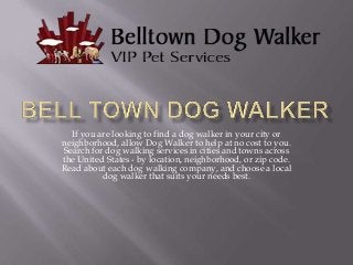 If you are looking to find a dog walker in your city or
neighborhood, allow Dog Walker to help at no cost to you.
Search for dog walking services in cities and towns across
the United States - by location, neighborhood, or zip code.
Read about each dog walking company, and choose a local
dog walker that suits your needs best.

 