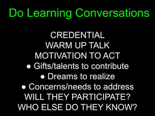 Do Learning Conversations
         CREDENTIAL
       WARM UP TALK
    MOTIVATION TO ACT
  ● Gifts/talents to contribute
     ● Dreams to realize
 ● Concerns/needs to address
  WILL THEY PARTICIPATE?
 WHO ELSE DO THEY KNOW?
 