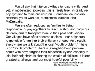 We all say that it takes a village to raise a child. And
yet, in modernized societies, this is rarely true. Instead, we
pay systems to raise our children – teachers, counselors,
coaches, youth workers, nutritionists, doctors, and
McDonald’s.
        We are often reduced as families to being
responsible for paying others to teach, watch, and know our
children, and to transport them to their paid child raisers.
Our villages have often become useless – our neighburs
responsible for neither their children nor ours. As a result,
everywhere we talk about the local “youth problem.” There
is no “youth problem.” There is a neighborhood problem:
adults who have forgone their responsibility and capacity to
join their neighbors in sharing the wealth of children. It is our
greatest challenge and our most hopeful possibility.
                                    -John McKnight and Peter Block
                                     The Abundant Community
 