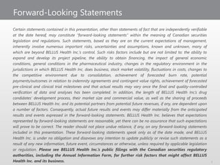 Forward-Looking Statements
Certain statements contained in this presentation, other than statements of fact that are independently verifiable
at the date hereof, may constitute “forward-looking statements” within the meaning of Canadian securities
legislation and regulations. Such statements, based as they are on the current expectations of management,
inherently involve numerous important risks, uncertainties and assumptions, known and unknown, many of
which are beyond BELLUS Health Inc.'s control. Such risks factors include but are not limited to: the ability to
expand and develop its project pipeline, the ability to obtain financing, the impact of general economic
conditions, general conditions in the pharmaceutical industry, changes in the regulatory environment in the
jurisdictions in which BELLUS Health Inc. does business, stock market volatility, fluctuations in costs, changes to
the competitive environment due to consolidation, achievement of forecasted burn rate, potential
payments/outcomes in relation to indemnity agreements and contingent value rights, achievement of forecasted
pre-clinical and clinical trial milestones and that actual results may vary once the final and quality-controlled
verification of data and analyses has been completed. In addition, the length of BELLUS Health Inc.’s drug
candidates’ development process, their market size and commercial value, as well as the sharing of proceeds
between BELLUS Health Inc. and its potential partners from potential future revenues, if any, are dependent upon
a number of factors. Consequently, actual future results and events may differ materially from the anticipated
results and events expressed in the forward-looking statements. BELLUS Health Inc. believes that expectations
represented by forward-looking statements are reasonable, yet there can be no assurance that such expectations
will prove to be correct. The reader should not place undue reliance, if any, on any forward-looking statements
included in this presentation. These forward-looking statements speak only as of the date made, and BELLUS
Health Inc. is under no obligation and disavows any intention to update publicly or revise such statements as a
result of any new information, future event, circumstances or otherwise, unless required by applicable legislation
or regulation. Please see BELLUS Health Inc.’s public filings with the Canadian securities regulatory
authorities, including the Annual Information Form, for further risk factors that might affect BELLUS
Health Inc. and its business. 2
 