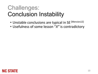 • Unstable conclusions are typical in SE [Menzies12]
• Usefulness of some lesson “X” is contradictory
Challenges:
Conclusion Instability
10
 