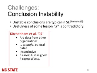 • Unstable conclusions are typical in SE [Menzies12]
• Usefulness of some lesson “X” is contradictory
Challenges:
Conclusion Instability
11
Kitchenham et al. ‘07
• Are data from other
organizations …
• … as useful as local
data?
• Inconclusive
• 3 cases: Just as good.
4 cases: Worse.
 