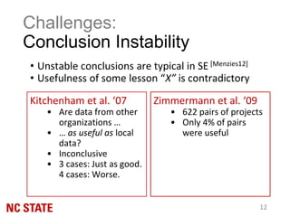 • Unstable conclusions are typical in SE [Menzies12]
• Usefulness of some lesson “X” is contradictory
Challenges:
Conclusion Instability
12
Zimmermann et al. ‘09
• 622 pairs of projects
• Only 4% of pairs
were useful
Kitchenham et al. ‘07
• Are data from other
organizations …
• … as useful as local
data?
• Inconclusive
• 3 cases: Just as good.
4 cases: Worse.
 
