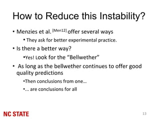 • Menzies et al. [Men12] offer several ways
• They ask for better experimental practice.
• Is there a better way?
•Yes! Look for the “Bellwether”
• As long as the bellwether continues to offer good
quality predictions
•Then conclusions from one…
•... are conclusions for all
13
How to Reduce this Instability?
 