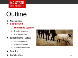 Outline
● Motivation
● Background
○ Evaluating Quality
○ Transfer Learning
○ The “Bellwether”
● Experimental Setup
○ Benchmark Data
○ Prediction Model
○ Statistical Measures
● Results
● Conclusions 14
 