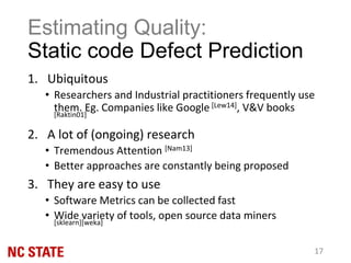 Estimating Quality:
Static code Defect Prediction
1. Ubiquitous
• Researchers and Industrial practitioners frequently use
them. Eg. Companies like Google [Lew14], V&V books
[Raktin01]
2. A lot of (ongoing) research
• Tremendous Attention [Nam13]
• Better approaches are constantly being proposed
3. They are easy to use
• Software Metrics can be collected fast
• Wide variety of tools, open source data miners
[sklearn][weka]
17
 