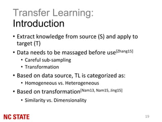 Transfer Learning:
Introduction
• Extract knowledge from source (S) and apply to
target (T)
• Data needs to be massaged before use[Zhang15]
• Careful sub-sampling
• Transformation
• Based on data source, TL is categorized as:
• Homogeneous vs. Heterogeneous
• Based on transformation[Nam13, Nam15, Jing15]
• Similarity vs. Dimensionality
19
 