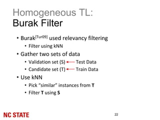 Homogeneous TL:
Burak Filter
22
• Burak[Tur09] used relevancy filtering
• Filter using kNN
• Gather two sets of data
• Validation set (S) Test Data
• Candidate set (T) Train Data
• Use kNN
• Pick “similar” instances from T
• Filter T using S
 