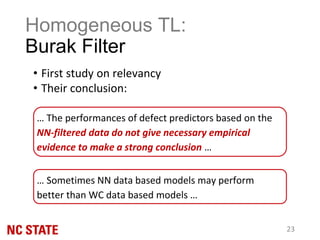 Homogeneous TL:
Burak Filter
• First study on relevancy
• Their conclusion:
23
… The performances of defect predictors based on the
NN-filtered data do not give necessary empirical
evidence to make a strong conclusion …
… Sometimes NN data based models may perform
better than WC data based models …
 