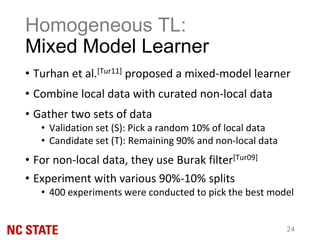 Homogeneous TL:
Mixed Model Learner
• Turhan et al.[Tur11] proposed a mixed-model learner
• Combine local data with curated non-local data
• Gather two sets of data
• Validation set (S): Pick a random 10% of local data
• Candidate set (T): Remaining 90% and non-local data
• For non-local data, they use Burak filter[Tur09]
• Experiment with various 90%-10% splits
• 400 experiments were conducted to pick the best model
24
 