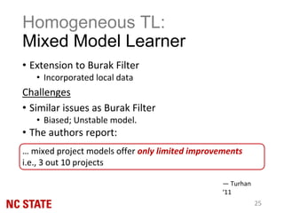 Homogeneous TL:
Mixed Model Learner
• Extension to Burak Filter
• Incorporated local data
Challenges
• Similar issues as Burak Filter
• Biased; Unstable model.
• The authors report:
… mixed project models offer only limited improvements
i.e., 3 out 10 projects
— Turhan
‘11
25
 
