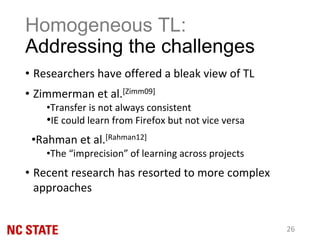 Homogeneous TL:
Addressing the challenges
• Researchers have offered a bleak view of TL
• Zimmerman et al.[Zimm09]
•Transfer is not always consistent
•IE could learn from Firefox but not vice versa
•Rahman et al.[Rahman12]
•The “imprecision” of learning across projects
• Recent research has resorted to more complex
approaches
26
 