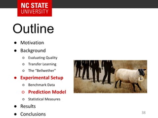 Outline
● Motivation
● Background
○ Evaluating Quality
○ Transfer Learning
○ The “Bellwether”
● Experimental Setup
○ Benchmark Data
○ Prediction Model
○ Statistical Measures
● Results
● Conclusions 38
 