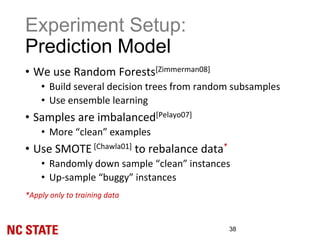 Experiment Setup:
Prediction Model
• We use Random Forests[Zimmerman08]
• Build several decision trees from random subsamples
• Use ensemble learning
• Samples are imbalanced[Pelayo07]
• More “clean” examples
• Use SMOTE [Chawla01] to rebalance data*
• Randomly down sample “clean” instances
• Up-sample “buggy” instances
*Apply only to training data
38
 