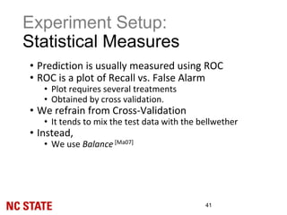 Experiment Setup:
Statistical Measures
41
• Prediction is usually measured using ROC
• ROC is a plot of Recall vs. False Alarm
• Plot requires several treatments
• Obtained by cross validation.
• We refrain from Cross-Validation
• It tends to mix the test data with the bellwether
• Instead,
• We use Balance [Ma07]
 
