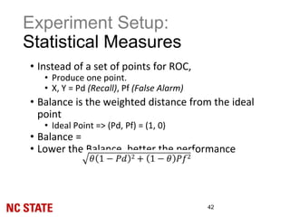 Experiment Setup:
Statistical Measures
42
• Instead of a set of points for ROC,
• Produce one point.
• X, Y = Pd (Recall), Pf (False Alarm)
• Balance is the weighted distance from the ideal
point
• Ideal Point => (Pd, Pf) = (1, 0)
• Balance =
• Lower the Balance, better the performance
 
