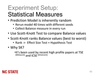 Experiment Setup:
Statistical Measures
• Prediction Model is inherently random
• Rerun model 40 times with different seeds
• Collect Balance measure in every run
• Use Scott-Knott Test to compare Balance values
• Scott-Knott ranks Balance values (best to worst)
• Rank -> Effect Size Test + Hypothesis Test
• Why SK?
•It’s been used by recent high profile papers at TSE
[Mittas13] and ICSE [Ghotra15]
43
 