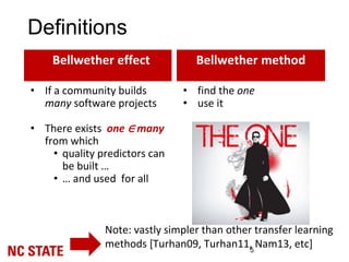 Definitions
5
• find the one
• use it
Note: vastly simpler than other transfer learning
methods [Turhan09, Turhan11, Nam13, etc]
Bellwether effect Bellwether method
• If a community builds
many software projects
• There exists one ∈ many
from which
• quality predictors can
be built …
• … and used for all
 