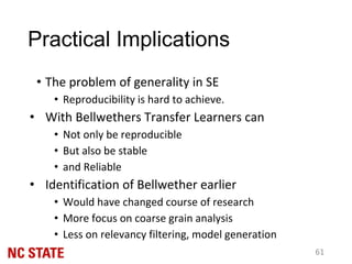 Practical Implications
• The problem of generality in SE
• Reproducibility is hard to achieve.
• With Bellwethers Transfer Learners can
• Not only be reproducible
• But also be stable
• and Reliable
• Identification of Bellwether earlier
• Would have changed course of research
• More focus on coarse grain analysis
• Less on relevancy filtering, model generation
61
 