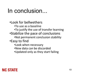 In conclusion...
•Look for bellwethers
•To use as a baseline
•To justify the use of transfer learning
•Stabilize the pace of conclusions
•Not permanent conclusion stability
•Easy to find
•Look when necessary
•New data can be discarded
•Updated only as they start failing
63
 