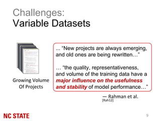Challenges:
Variable Datasets
... “New projects are always emerging,
and old ones are being rewritten…”
… “the quality, representativeness,
and volume of the training data have a
major influence on the usefulness
and stability of model performance…”
— Rahman et al.
[Rah12]
Growing Volume
Of Projects
9
 