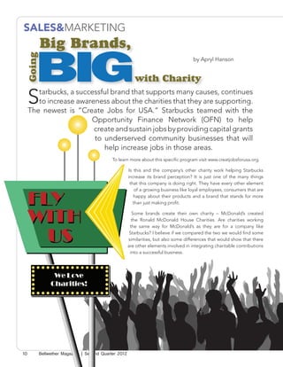 SALES&MARKETING
         Big Brands,

       BIG
 Going

                                                                                     by Apryl Hanson


                                                        with Charity

     S  tarbucks, a successful brand that supports many causes, continues
        to increase awareness about the charities that they are supporting.
     The newest is “Create Jobs for USA.” Starbucks teamed with the
                        Opportunity Finance Network (OFN) to help
                         create and sustain jobs by providing capital grants
                         to underserved community businesses that will
                            help increase jobs in those areas.
                                           To learn more about this specific program visit www.creatjobsforusa.org.

                                                     Is this and the company’s other charity work helping Starbucks
                                                     increase its brand perception? It is just one of the many things
                                                      that this company is doing right. They have every other element
                                                         of a growing business like loyal employees, consumers that are
                                                        happy about their products and a brand that stands for more
                                                        than just making profit.

                                                       Some brands create their own charity – McDonald’s created
                                                       the Ronald McDonald House Charities. Are charities working
                                                      the same way for McDonald’s as they are for a company like
                                                      Starbucks? I believe if we compared the two we would find some
                                                     similarities, but also some differences that would show that there
                                                     are other elements involved in integrating charitable contributions
                                                      into a successful business.




               We Love
              Charities!




10       Bellwether Magazine | Second Quarter 2012
 