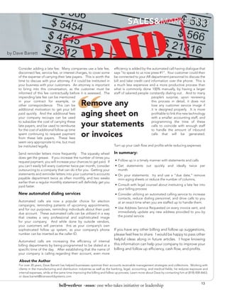 SALES&MARKETING


by Dave Barrett


     Consider adding a late fee: Many companies use a late fee,               efficiency is added by the automated call having dialogue that
     disconnect fee, service fee, or interest charges, to cover some          says “to speak to us now press #1”. Your customer could then
     of the expense of carrying their late payers. This is worth the          be connected to your AR department personnel to discuss the
     time to discuss with your attorney, if it could be instituted in         bill and take credit card information over the phone. This is
     your business with your customers. An attorney is important              a much less expensive and a more productive process than




                                                “
     to bring into this conversation, as the customer must be                 what is commonly done 100% manually, by having a larger
     informed of this fee contractually before it is assessed. The            staff of salaried people constantly dialing out. And to many
     impending late fee can be mentioned                                                                people’s surprise, upon reviewing
     in your contract for example, or
     other correspondence. This can be              Remove any                                          this process in detail, it does not
                                                                                                        lose any customer service image if
     additional motivation to get your bill                                                             it is designed properly. It is more
     paid quickly. And the additional fees
     your company recoups can be used
                                                    aging sheet on                                      profitable to link this new technology
                                                                                                        with a smaller accounting staff, and
     to subsidize the cost of carrying these
     late payers, and be used to reimburse          your statements                                     programming the time of these
                                                                                                        calls to coincide with enough staff
     for the cost of additional follow up time                                                          to handle the amount of inbound
     spent continuing to request payment
     from these late payers. These fees
                                                    or invoices                                         calls that will be generated.

     seem very appropriate to me, but must
     be instituted legally.                                                   Turn up your cash flow and profits while reducing expenses

     Send reminder letters more frequently: The squeaky wheel                 In summary:	
     does get the grease. If you increase the number of times you
     request payment, you will increase your chances to get paid. If          •	 Follow up in a timely manner with statements and calls
     you can’t easily bill every customer twice per month, consider           •	 Get statements out quickly and ideally twice per
     outsourcing to a company that can do it for you. Getting your               month 	
     statements and reminder letters into your customer’s accounts            •	 On your statements: try and use a “due date,” remove
     payable department twice as often monthly, and two weeks                    mini-aging sheets or reduce the number of columns,
     earlier than a regular monthly statement will definitely get you
     paid faster.                                                             •	 Consult with legal counsel about instituting a late fee into
                                                                                 your billing process	
     New automated dialing services                                           •	 Consider utilizing an automated calling service to increase
                                                                                 contacts, reduce dialing personnel, and drive calls to you
     Automated calls are now a popular choice for election                       at an exact time when you are staffed up to handle them.
     campaigns, reminding patients of upcoming appointments,
     and for our purposes, reminding individuals about their past             •	 Use Address Service Requested on every invoice sent, and
     due account. These automated calls can be utilized in a way                 immediately update any new address provided to you by
     that creates a very professional and sophisticated image                    the postal service.
     for your company. And while done by outside vendors,
     your customers will perceive this as your company’s own
     sophisticated follow up system, as your company’s phone                  If you have any other billing and follow up suggestions,
     number can be inserted as the caller ID.                                 please feel free to share. I would be happy to pass other
                                                                              helpful ideas along in future articles. I hope knowing
     Automated calls are increasing the efficiency of internal
     billing departments by being programmed to be dialed at a                this information can help your company to improve your
     specific time of the day. After establishing that the name of            billing and follow up efficiency, cash flow, and profits.
     your company is calling regarding their account, even more

     About the Author
     For over 20 years, Dave Barrett has helped businesses optimize their accounts receivable management strategies and collections. Working with
     clients in the manufacturing and distribution industries as well as the banking, legal, accounting, and medical fields, he reduces exposure and
     internal expenses, while at the same time improving the billing and follow up process. Learn more about Dave by contacting him at (818) 458-4663,
     or dave.barrett@transworldsystems.com

                                                                                                                                                 13
                                   bell•weth•er -noun: one who takes initiative or leadership
 