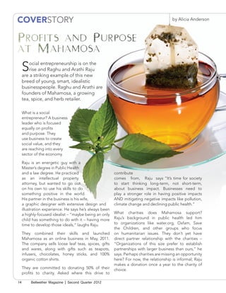 COVERSTORY                                                                                by Alicia Anderson




     S   ocial entrepreneurship is on the
         rise and Raghu and Arathi Raju
     are a striking example of this new                                          by Alicia Anderson
     breed of young, smart, idealistic
     businesspeople. Raghu and Arathi are
     founders of Mahamosa, a growing
     tea, spice, and herb retailer.

     What is a social
     entrepreneur? A business
     leader who is focused
     equally on profits
     and purpose. They
     use business to create
     social value, and they
     are reaching into every
     sector of the economy.

     Raju is an energetic guy with a
     Master’s degree in Public Health
     and a law degree. He practiced                      contribute
     as an intellectual property                         comes from, Raju says “It’s time for society
     attorney, but wanted to go out                      to start thinking long-term, not short-term,
     on his own to use his skills to do                  about business impact. Businesses need to
     something positive in the world.                    play a stronger role in having positive impacts
     His partner in the business is his wife,            AND mitigating negative impacts like pollution,
     a graphic designer with extensive design and        climate change and declining public health.”
     illustration experience. He says he’s always been
     a highly-focused idealist – “maybe being an only    What charities does Mahamosa support?
     child has something to do with it – having more     Raju’s background in public health led him
     time to develop those ideals,” laughs Raju.         to organizations like water.org, Oxfam, Save
                                                         the Children, and other groups who focus
     They combined their skills and launched             on humanitarian issues. They don’t yet have
     Mahamosa as an online business in May, 2011.        direct partner relationship with the charities –
     The company sells loose leaf teas, spices, gifts    “Organizations of this size prefer to establish
     and wares, along with gifts such as teapots,        partnerships with larger business than ours,” he
     infusers, chocolates, honey sticks, and 100%        says. Perhaps charities are missing an opportunity
     organic cotton shirts.                              here? For now, the relationship is informal; Raju
                                                         makes a donation once a year to the charity of
     They are committed to donating 50% of their         choice.
     profits to charity. Asked where this drive to

14        Bellwether Magazine | Second Quarter 2012
 