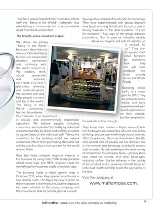 They have wisely branded their charitable efforts    Raju says the company’s focus for 2012 is marketing.
with the “Being in the World” trademark, thus        They have experimented with group discount
establishing a community that is set somewhat        sites (such as Living Social) and found success in
apart from the business itself.                      driving business to the retail locations. “It’s not
                                                     for everyone,” Raju says of the group discount
The brand’s online manifesto states:                 promotions, “but it gave us valuable insights
We chose the phrase                                          about our buyers and lots of visibility, so
“Being in the World”                                                                      it worked for
because it describes not                                                                  us.” They plan
only our individual being                                                                to expand their
but also our inseparable                                                                 retail footprint
situation, connection                                                                   by     evaluating
and continuity with                                                                     how          they
the world around us.                                                                    can get their
We explore, think                                                                      products       into
about,       appreciate                                                                large      grocery
and            embrace                                                                stores, like Whole
internationalism/                                                                     Foods.
globalism, diversity,                                                                  Boosting online
and multiculturalism.                                                                 traffic is a major
We connect with and                                                                   goal for 2012. They
help people connect                                                                   are active on social
and be in the world.                                                                  media, and have
The Being in the                                                                     experimented with
World      community                                                                 search optimization
has no boundaries.                                                                   on their website,
Our business is an experiment                                                        but the competition
in socially and environmentally responsible          for eyeballs online is tough.
capitalism. We believe people, including
consumers, are motivated not solely by individual    They know their market – Raju’s research tells
concerns but also by social and worldly concerns     him his buyers are consumers who are new to tea
or causes beyond the individual self. Taking this    drinking, and are overwhelmingly young women,
conviction to the retailing world, we believe        18 to 35 years old. He notes that while in the US,
consumers inform their purchasing decisions not      only around 10% of people are tea drinkers, tea
only by cost but also a true concern for the world   is the number two beverage worldwide second
around them.                                         only to water. He acknowledges the wide variety
                                                     of competition his company faces – grocery store
Raju also helps mitigate negative impacts in         teas, retail tea outlets, and other beverages,
his business by using only 100% biodegradable        including coffee. But he believes in the quality
wheat straw cups and 100% recycled paper for         of his product and a growing national focus on
everything from business cards to register tape.     individual health will help boost the popularity of
The business made a major growth step in             his teas.
October, 2011, when they opened retail kiosks in     Visit the company at
two Atlanta malls. The Rajus are new to retail, so
there has been a learning curve, but the exposure          www.mahamosa.com.
has been valuable to the young company, and
they have been able to provide jobs as a result.


                                                                                                        15
                    bell•weth•er -noun: one who takes initiative or leadership
 