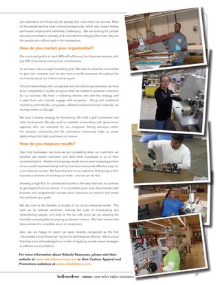 job experience and those are the people who most need our services. Most
of the people we hire have criminal backgrounds, which also makes finding
permanent employment extremely challenging. We are looking for people
who are committed to sobriety and committed to changing their lives, they are
the people who will succeed in the marketplace.

How do you market your organization?

Our continued goal is to reach 80% self-sufficiency from business revenue, with
just 20% of our funds coming from contributions.

So we have a two-pronged marketing goal. We need to advertise and market
to gain new contracts, and we also want to build awareness throughout the
community about our mission and program.

To build relationships with our apparel and manufacturing customers, we have
to be competitive in quality and price when we market to potential customers
for our business. We have a marketing director who sets the strategy, and
a sales force who actively engage with prospects. Along with traditional
marketing methods like using sales collateral and promotional materials, we
actively market on Google.

We have a diverse strategy for fundraising. We hold a golf tournament and
other local events. We also work to establish partnerships with government
agencies who can advocate for our programs. Strong advocacy within
the recovery community and the corrections community helps us create
relationships that help us achieve our mission.

How do you measure results?

Like most businesses, we know we are succeeding when our customers are
satisfied, are repeat customers, and send other businesses to us on their
recommendation. Bottom line business results and an ever increasing portion
of our overall expenses being met by business revenue are effective ways for
us to measure success. We have to prove to our customers that giving us their
business is the best choice they can make – and we can do that.

Showing a high ROI on contributed income is the very best way to continue
to get support from our donors. It is incumbent upon us to demonstrate both
business and programmatic success which advances our mission and meets
their philanthropic goals.

We also look at the benefits to society of our social enterprise model. The
work we do reduces recidivism, reduces the costs of incarcerating and
rehabilitating people, and adds to the tax rolls since we are assisting the
formerly-unemployable tax-paying, productive citizens. We have metrics that
demonstrate this incredible return on investment.

Also, we are happy to report we were recently recognized as the first
“Accredited Social Enterprise” by the Social Enterprise Alliance. We’re proud
that they have acknowledged our model of applying market-based strategies
to address social problems.


For more information about Rebuild Resources, please visit their
website at www.rebuildresources.com or their Custom Apparel and
Promotions webstore at www.rebuildstore.com.


                                                                                           17
                              bell•weth•er -noun: one who takes initiative or leadership
 