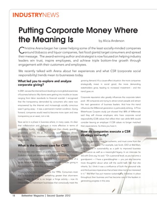 INDUSTRYNEWS

     Putting Corporate Money Where
     the Meaning Is                                                                              by Alicia Anderson


     C    hristine Arena began her career helping some of the least socially-minded companies
          around (tobacco and liquor companies, fast food giants) target consumers and spread
     their message. The award-winning author and strategist is now focused on helping industry
     leaders win trust, inspire employees, and achieve triple bottom-line growth through
     engagement with their customers and employees.

     We recently talked with Arena about her experiences and what CSR (corporate social
     responsibility) trends mean to businesses today.
     What led you to explore and analyze                                    growing demand. It’s a cause-effect situation: the more companies

     corporate giving?                                                      strategically invest in social good, the more demanding
                                                                            stakeholders grow, leading to increased investment - and the
     In 2001, we saw the internet boom leading to more global awareness     trend goes on.
     of business behavior. My clients were getting into trouble on issues
     ranging from labor standards to financial scandal. I recognized        Corporate reputation also greatly influences the corporate talent

     that the transparency demanded by consumers who were now               pool. All companies are trying to attract smart people and attract

     empowered by the Internet and increasingly socially conscious          the next generation of business leaders. And how this trend

     wasn’t going away – it was a permanent market condition. Going         influences the Millennial generation is particularly striking. A Price

     forward, companies would need to become more open and view             Waterhouse Coopers study just showed that 88% of Millennials

     transparency as an asset, not a risk.                                  said they will choose employers who have corporate social
                                                                            responsibility (CSR) values that reflect their own while 86% would
     Now we’re in a phase in business where, in many cases, it’s clear      consider leaving an employer if CSR values no longer matched
     that collaboration and dialogue is more effective in terms of          their expectations. So there you have it.
     generating loyalty, momentum and trust than closely guarding
     proprietary secrets. It’s an increasingly open business climate        How do companies execute a CSR
     and the demand for corporate social responsibility is still growing    strategy correctly?
     dramatically.
                                                                            Firstly, the execution must be authentic, and must come from the

     What is the business case for CSR?                                     company’s leadership. For example, Lee Scott, CEO at Wal-Mart,
                                                                            truly believes in sustainability as a path to improved business
     The business case centers on public demand The Cone Cause-             performance as well as a meaningful legacy. In an interview he
     Evolution Study just revealed that 83% of Americans wish brands        did with Grist.org, he said: “On a personal level, as you become a
     would support causes, and that 41% have bought because of a            grandparent — I have a granddaughter — you just also become
     cause. More than 90% think companies should consider giving in         more thoughtful about what will the world look like that she
     the communities where they do business.                                inherits. So I think it was a confluence of both the personal side
                                                                            and the business imperatives that at least drew me to be interested
     Those numbers have doubled since the 1990s. Consumers insist
                                                                            in it.” Wal-Mart has put massive sustainability initiatives in place
     that corporations stand for something greater than short-term
                                                                            throughout their business and has become one of the leaders in
     financial gain. So CSR is no longer a fringe activity – now it’s
                                                                            generating progress in this area.
     integrated into mainstream businesses that consciously meet the




18       Bellwether Magazine | Second Quarter 2012
 