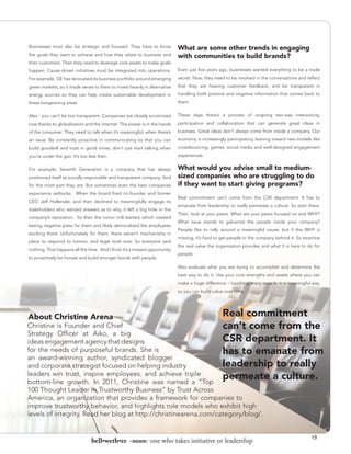 Businesses must also be strategic and focused. They have to know            What are some other trends in engaging
the goals they want to achieve and how they relate to business and          with communities to build brands?
their customers. Then they need to leverage core assets to make goals
happen. Cause-driven initiatives must be integrated into operations.        Even just five years ago, businesses wanted everything to be a trade
For example, GE has renovated its business portfolio around emerging        secret. Now, they need to be involved in the conversations and reflect
green markets, so it made sense to them to invest heavily in alternative    that they are hearing customer feedback, and be transparent in
energy sources so they can help create sustainable development in           handling both positive and negative information that comes back to
these burgeoning areas.                                                     them.


Also - you can’t be too transparent. Companies are closely scrutinized      These days there’s a process of ongoing two-way interactivity,
now thanks to globalization and the internet. The power is in the hands     participation and collaboration that can generate great ideas in
of the consumer. They need to talk when it’s meaningful, when there’s       business. Great ideas don’t always come from inside a company. Our
an issue. Be constantly proactive in communicating so that you can          economy is increasingly participatory, leaning toward new models like
build goodwill and trust in good times; don’t just start talking when       crowdsourcing, games, social media and well-designed engagement
you’re under the gun. It’s too late then.                                   experiences.


For example, Seventh Generation is a company that has always                What would you advise small to medium-
positioned itself as socially responsible and transparent company. And      sized companies who are struggling to do
for the most part they are. But sometimes even the best companies           if they want to start giving programs?
experience setbacks. When the board fired co-founder and former
                                                                            Real commitment can’t come from the CSR department. It has to
CEO Jeff Hollender, and then declined to meaningfully engage its
                                                                            emanate from leadership to really permeate a culture. So start there.
stakeholders who wanted answers as to why, it left a big hole in the
                                                                            Then, look at your peers. What are your peers focused on and WHY?
company’s reputation. So then the rumor mill started, which created
                                                                            What issue stands to galvanize the people inside your company?
lasting negative press for them and likely demoralized the employees
                                                                            People like to rally around a meaningful cause, but if the WHY is
working there. Unfortunately for them, there weren’t mechanisms in
                                                                            missing, it’s hard to get people in the company behind it. So examine
place to respond to rumors, and legal took over. So everyone said
                                                                            the real value the organization provides and what it is here to do for
nothing. That happens all the time. And I think it’s a missed opportunity
                                                                            people.
to proactively be honest and build stronger bonds with people.

                                                                            Also evaluate what you are trying to accomplish and determine the
                                                                            best way to do it. Use your core strengths and assets where you can
                                                                            make a huge difference – touching many people in a meaningful way,




                                                                                             “
                                                                            so you can build value over time.




About Christine Arena                                                                             Real commitment
Christine is Founder and Chief                                                                    can’t come from the
Strategy Officer at Aiko, a big
ideas engagement agency that designs                                                              CSR department. It
for the needs of purposeful brands. She is                                                        has to emanate from
an award-winning author, syndicated blogger
and corporate strategist focused on helping industry                                              leadership to really
leaders win trust, inspire employees, and achieve triple
bottom-line growth. In 2011, Christine was named a “Top
                                                                                                  permeate a culture.
100 Thought Leader In Trustworthy Business” by Trust Across
America, an organization that provides a framework for companies to
improve trustworthy behavior, and highlights role models who exhibit high
levels of integrity. Read her blog at http://christinearena.com/category/blog/.


                                                                                                                                             19
                                bell•weth•er -noun: one who takes initiative or leadership
 