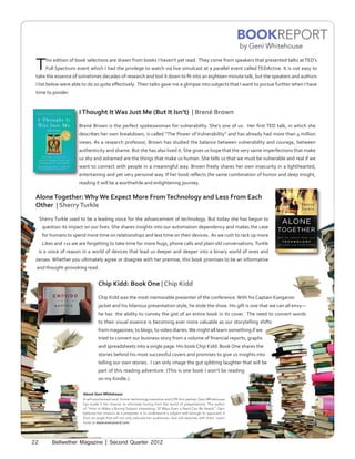 BOOKREPORT
                                                                                                                     by Geni Whitehouse


 T      his edition of book selections are drawn from books I haven’t yet read. They come from speakers that presented talks at TED’s
        Full Spectrum event which I had the privilege to watch via live simulcast at a parallel event called TEDActive. It is not easy to
 take the essence of sometimes decades of research and boil it down to fit into an eighteen minute talk, but the speakers and authors
 I list below were able to do so quite effectively. Their talks gave me a glimpse into subjects that I want to pursue further when I have
 time to ponder.


                       I Thought It Was Just Me (But It Isn’t) | Brené Brown
                       Brené Brown is the perfect spokeswoman for vulnerability. She’s one of us. Her first TED talk, in which she
                       describes her own breakdown, is called “The Power of Vulnerability” and has already had more than 4 million
                       views. As a research professor, Brown has studied the balance between vulnerability and courage, between
                       authenticity and shame. But she has also lived it. She gives us hope that the very same imperfections that make
                       us shy and ashamed are the things that make us human. She tells us that we must be vulnerable and real if we
                       want to connect with people in a meaningful way. Brown freely shares her own insecurity in a lighthearted,
                       entertaining and yet very personal way. If her book reflects the same combination of humor and deep insight,
                       reading it will be a worthwhile and enlightening journey.

 Alone Together: Why We Expect More From Technology and Less From Each
 Other | Sherry Turkle
     Sherry Turkle used to be a leading voice for the advancement of technology. But today she has begun to
      question its impact on our lives. She shares insights into our automation dependency and makes the case
      for humans to spend more time on relationships and less time on their devices. As we rush to rack up more
      Likes and +1s we are forgetting to take time for more hugs, phone calls and plain old conversations. Turkle
     is a voice of reason in a world of devices that lead us deeper and deeper into a binary world of ones and
 zeroes. Whether you ultimately agree or disagree with her premise, this book promises to be an informative
 and thought-provoking read.


                                  Chip Kidd: Book One | Chip Kidd
                                  Chip Kidd was the most memorable presenter of the conference. With his Captain Kangaroo
                                  jacket and his hilarious presentation style, he stole the show. His gift is one that we can all envy—
                                  he has the ability to convey the gist of an entire book in its cover. The need to convert words
                                  to their visual essence is becoming ever more valuable as our storytelling shifts
                                  from magazines, to blogs, to video diaries. We might all learn something if we
                                  tried to convert our business story from a volume of financial reports, graphs
                                  and spreadsheets into a single page. His book Chip Kidd: Book One shares the
                                  stories behind his most successful covers and promises to give us insights into
                                  telling our own stories. I can only image the gut splitting laughter that will be
                                  part of this reading adventure. (This is one book I won’t be reading
                                  on my Kindle.)

                         About Geni Whitehouse
                         A self-proclaimed nerd, former technology executive and CPA firm partner, Geni Whitehouse
                         has made it her mission to eliminate boring from the world of presentations. The author
                         of “How to Make a Boring Subject Interesting: 52 Ways Even a Nerd Can Be Heard,” Geni
                         believes her mission as a presenter is to understand a subject well enough to approach it
                         from an angle that will not only educate her audiences—but will resonate with them. Learn
                         more at www.evenanerd.com.




22         Bellwether Magazine | Second Quarter 2012
 