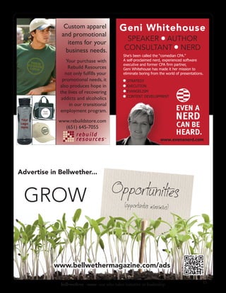 Custom apparel                 Geni Whitehouse
                 and promotional
                   items for your
                                                     SPEAKER AUTHOR
                  business needs.                   CONSULTANT NERD
                                                   She’s been called the “comedian CPA.”
                   Your purchase with              A self-proclaimed nerd, experienced software
                                                   executive and former CPA firm partner,
                    Rebuild Resources              Geni Whitehouse has made it her mission to
                  not only fulﬁlls your            eliminate boring from the world of presentations.
                 promotional needs, it               STRATEGY
                also produces hope in                EXECUTION
                the lives of recovering              EVANGELISM
                                                     CONTENT DEVELOPMENT
                 addicts and alcoholics
                     in our transitional
        YOUR
        LOGO
                employment program.
                www.rebuildstore.com
                  (651) 645-7055

                                                                         www.evenanerd.com




Advertise in Bellwether...



 GROW


               www.bellwethermagazine.com/ads

                                                                                                   23
                 bell•weth•er -noun: one who takes initiative or leadership
 