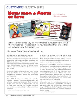 CUSTOMERRELATIONSHIPS

     Notes from a Month                                                              by Cortez NaPue
     of Love                                                                         and Alicia Anderson




 In honor of Valentine’s Day, we recently asked our customers to tell us
  their love stories – fun stories about how they show their love to their
 own customers and their employees.

 Here are a few of the stories they told us.

 EXECUTIVE PRESENTATIONS                                     SEVEN UP BOTTLING CO. OF RENO
 Executive Presentations of Los Angeles really appreciates   Mark Pitchford and the Seven Up Bottling Company
 showing the love to their clients and employees. For        of Reno, Nevada were recognized for their passion for
 EP, it’s all about praise. They make sure their customers   customer and employee recognition.
 are appreciated by often running congratulatory ads in
 major publications and they even go as far as to send       Originally founded in 1905 as an ice cream vendor, it was
 a framed copy to memorialize the client’s commitment        founder Edward Chism’s entrepreneurial spirit that lead
 and success.                                                the Dr. Pepper/ Seven Up Bottling Company to what
                                                             is today. It wasn’t until 1929 that Edward introduced
 Apparently, the key to their employees’ hearts is pizza.    carbonated beverages to his line of products which
 Susan Campbell at EP says that weekly pizza parties         eventually led to the installation of the can line and the
 help keep up efficacy but random gifts and bonuses          transition from steel to aluminum cans. The Seven Up
 don’t hurt either.                                          Bottling Company has been showing the love to their
                                                             community by donating to many local schools and to
 Since 1986, Executive Presentations has provided            the Boys and Girls Club of America.
 Southern California’s top lawyers with powerful and
 effective courtroom presentations. Their consultants        When asked what they do to show their customers the
 analyze cases and help to determine the best way            love, their response was “EVERYTHING and anything
 to break down even the most complex information             we can to make sure our customers feel as though
 into concise exhibits that the jury will understand and     they’re #1.” Sounds like they’ve got big hearts. How do
 remember.                                                   they show their employees (and waistlines) that they’re
     www.executivepresentations.com                          loved? Donuts.
                                                              www.7upbottling.com
24      Bellwether Magazine | Second Quarter 2012
 
