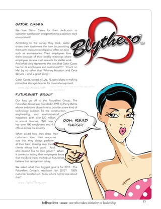 GATOR CASES
We love Gator Cases for their dedication to
customer satisfaction and promoting a positive work
environment!

According to the survey they took, Gator
shows their customers the love by providing
them with discounts and special offers on days
such as anniversaries. Their employees love
them because of their weekly meetings where
employees receive cash rewards for stellar work.
And what song represents the love that Gator Cases
has for its employees and customers!?!? ’Count on
Me’ by no other than Whitney Houston and Cece
Winans – what a great song!!

Gator Cases, based in Lutz, FL specializes in making
protective storage devices for musical equipment.
  www.gatorcases.com         Creative Directors note: I own one of their cases and they
                             rock. (pun intended)
FUTURENET GROUP
Our hats go off to the FutureNet Group. The
FutureNet Group was founded in 1994 by Perry Mehta
whose ambitions drove him to provide a new kind of
technology solution for the construction,
engineering, and environmental
industries. With over $20 million
in annual revenue, FNG now            OOH, READ
has over 100 employees and 4               THESE!
offices across the country.

When asked how they show their
customers love, their response
was that they always perform
at their best, making sure their
clients always look good. And
who doesn’t like to look good!? When
it comes to letting their employees know
that they love them, the folks at FutureNet
believe that recognition is key.

We asked what their biggest goal is for 2012. The
FutureNet Group’s resolution for 2012?         100%
customer satisfaction. Now, what’s not to love about
that?

   www.7upbottling.com



                                                                                          25
                            bell•weth•er -noun: one who takes initiative or leadership
 