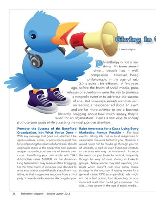 Giving in t
                                                                                         by Cortez Napue




                                                                        P
                                                                hilanthropy is not a new
                                                                thing. It’s been around
                                                         since… people had – well,
                                                       compassion.       However, being
                                                     philanthropic in the age of web
                                               2.0 is quite a bit different. A few years
                                          ago, before the boom of social media, press
                                       releases or advertorials were the way to promote
                                           a nonprofit event or to advertise the success
                                           of one. But nowadays, people aren’t so keen
                                           on reading a newspaper ad about an event
                                          and are far more adverse to see a business
                                blatantly bragging about how much money they’ve
                             raised for an organization. Here’s a few ways to socially
     promote your cause while attracting the most positive attention.
     Promote the Success of the Benefited                   Raise Awareness for a Cause Using Every
     Organization, Not What You’ve Done –                   Marketing Avenue Possible - For local
     With any message that goes out, whether it be          events, taking ads out in local magazines or
     a press release, e-mail, or social media post, the     newspaper may work better for you. However, it
     focus of posting the results of a fundraiser should    would never hurt to maybe go through your list
     emphasize more so the nonprofit’s own success          of LinkedIn, e-mail, or even Facebook contacts
     and perhaps reflect on how this will benefit their     in the area who may be interested. Promote
     cause. Headlining your own article with “J&J           the event on your LinkedIn network frequently,
     Automotive raises $50,000 for the American             though be wary of over sharing in LinkedIn
     Lung Association” may seem a bit like bragging.        groups. Many people may start avoiding your
     On the other hand, if someone else decides to          posts which doesn’t help your social media
     write an article or post with such a headline – that   strategy in the long run. If raising money for a
     is fine, as that is a genuine response from a third    general cause, CPC (cost-per-click) ads might
     party. It never hurts if someone else brags for you.   not be a bad option, but depending on your
                                                            intended reach that could get expensive. But
                                                            alas….now we are in the age of social media…

26      Bellwether Magazine | Second Quarter 2012
 