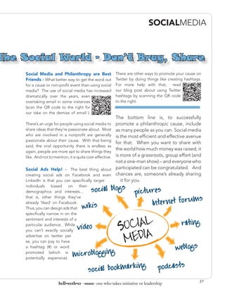 SOCIALMEDIA



the Social World - Don’t Brag, Share
    Social Media and Philanthropy are Best There are other ways to promote your cause on
    Friends - What better way to get the word out Twitter by doing things like creating hashtags.
    for a cause or non-profit event than using social       For more help with that,     read
    media? The use of social media has increased            our blog post about using Twitter
    dramatically over the years, even                       hashtags by scanning the QR code
    overtaking email in some instances                      to the right.
    (scan the QR code to the right for
    our take on the demise of email ).
                                                            The bottom line is, to successfully
    There’s an urge for people using social media to        promote a philanthropic cause, include
    share ideas that they’re passionate about. Most         as many people as you can. Social media
    who are involved in a nonprofit are generally           is the most efficient and effective avenue
    passionate about their cause. With that being
                                                            for that. When you want to share with
    said, the viral opportunity there is endless as
                                                            the world how much money was raised, it
    again, people are more apt to share things they
    like. And not to mention, it is quite cost-effective.   is more of a grassroots, group effort (and
                                                            not a one-man show) – and everyone who
    Social Ads Help! - The best thing about                 participated can be congratulated. And
    creating social ads on Facebook and even                chances are, someone’s already sharing
    LinkedIn is that you can specifically target               it for you.
    individuals    based    on    their
    demographics and interests…
    that is, other things they’ve
    already ‘liked’ on Facebook.
    Thus, you can design ads that
    specifically narrow in on the
    sentiment and interests of a
    particular audience. While
    you can’t exactly socially
    advertise on twitter per
    se, you can pay to have
    a hashtag (#) or word
    promoted (which is
    potentially expensive).




                                                                                                     27
                        bell•weth•er -noun: one who takes initiative or leadership
 