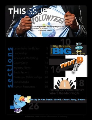 Encouragement is not costly to give, but
                              priceless to receive.
                              	      ~unknown author




                                                                    10
                                                              Big Brands,

                                                         BIG
           Letter from the Editor                5
sections




                                                      Going
                                                                                     We give to charity!




           Leadership                            6                               with Charity

           Sales and Marketing                   9
                                                  Not-For-Profit...
           Cover Story                         14     with a
           Industry News
           Book Report
                                               16
                                               22     16
           Customer Relationships              24
           Social Media
           Human Resources
                                               26
                                               30
                                                     Putting Corporate Money
                                                                                  18
                                                     Where the Meaning Is

                          Giving in the Social World - Don’t Brag, Share



                         26
                                                                                                           3
                    bell•weth•er -noun: one who takes initiative or leadership
 