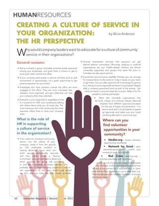 Creating a Culture of Service in
 Your Organization:      by Alicia Anderson

 The HR Perspective
 W
              hy would company leaders want to advocate for a culture of community
              service in their organizations?

 Several reasons:                                                         •	 Choose mainstream activities that everyone can get
                                                                             behind without controversy. Obviously, religious or political
     •	 Being involved in group charitable activities builds teamwork        organizations are out. Health-related charities are almost
        among your employees, and gives them a chance to get to              universally supported, and groups that assist the poor or
        know each other outside the office.                                  homeless are also good options.

     •	 If your company participates in service activities such as golf   •	 Coordinate service events carefully. Perhaps you can arrange
        tournaments or sponsorships, it’s a great opportunity to get         for transportation to the event to make it easier on your team
        positive exposure for your brand.                                    to get there. Can you offer paid time off in exchange for service
                                                                             for a charity to encourage staff members to participate? Maybe
     •	 Employees who have activities outside the office are more
                                                                             offer a company-sponsored lunch as part of the activity. Get
        engaged at the office. They are more motivated, less
                                                                              t-shirts printed to commemorate the occasion. Make it fun for
        stressed, more organized, and gain skills that can help
                                                                                        people to actively participate.
        your company when they volunteer.
                                                                                         •	 Work with charitable organizations that
     •	 Everyone in your organization, regardless of role,
                                                                                         are local, instead of a national chapter. National
        is in a position to “sell” your company by talking
                                                                                               chapters have different approval processes
        with others about what you do every day. The
                                                                                                 for the use of logos and donations – it is
        more active you are in the community, the more
                                                                                                 best to work with a local chapter to speed
        exposure others have to what your company
                                                                                                  up approvals and make sure your funds
        does.
                                                                                                  are being allocated in your local area.

 What is the role of                                                                              Where can you
 HR in supporting                                                                                 find volunteer
 a culture of service                                                                             opportunities in your
 in the organization?                                                                              community?
     •	 If you intend to introduce community
                                                                                                    •	 Idealist.org – review volunteer
        service into the culture of your
                                                                                                    opportunities worldwide
        company, create it from the ground
        up. Get employees involved in                                                              •	 Network for Good ( www.
        making decisions about what non-                                                           networkforgood.com) – match your
        profit groups authentically resonate                                                      company’s goals to a solution
        with their values. Create a “Service                                                    •	      Red Cross (redcross.org) –
        Committee” among employees to determine                                                matches volunteers with local need
        which activities the group will participate
                                                                                             Lastly, go out of your way to support employees
        in, and set a schedule for those activities. It’s
                                                                                          who volunteer on their own time. If they need time
        probably best to limit company support to one or
                                                                                       off at the last minute for a volunteer trip, or fund-
        two organizations so the team doesn’t get spread
                                                                                      raise in the office, do what you can to help them out.
        too thin, and you make the most impact possible.
                                                                                      These employees are valuable members of society
                                                                                      and of your team.




30         Bellwether Magazine | Second Quarter 2012
 