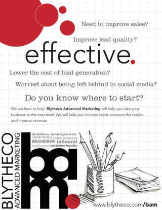 Need to improve sales?

                                     Improve lead quality?


                      effective
Lower the cost of lead generation?
     Worried about being left behind in social media?

                      Do you know where to start?
We are here to help. Blytheco Advanced Marketing will help you take your
business to the next level. We will help you increase leads, measure the results
and improve revenue.
 ADVANCED MARKETING




                                                 www.blytheco.com/bam
 