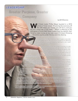 LEADERSHIP



                                                                                                            by Bill Wiersma




                                             W
                                                        all Street trader Phillip Meyer (quoted in a 2010
                                                        article in Time) noted, “If running the economy off
                                                        the cliff makes you money, you will do it, and you
                                             will do it every day of the week.” Meyer is referring to the
                                             willingness of some Wall Street traders (and, by default, their
                                             firms) to make money at any cost—even if it meant throwing
                                                 the entire country under the bus and into disarray.

                                                            I choose to believe that Meyer’s declaration does not apply to every trader
                                                            or every Wall Street firm. Yet, if you’re not outraged by the self-serving
                                                          shenanigans by some in business (whether on Wall Street or not) in recent
                                                         years, you haven’t been paying attention.

                                                                  Some have argued that the sole purpose of a business is to make
                                                                  money—the more the better. Yet, as Rosabeth Moss Kanter
                                                                  reminds us in a November, 2011 Harvard Business Review article,
                                                                  a business doesn’t exist in a vacuum. Rather, each and every
                                                                  business is ultimately interdependent with the greater society and,
                                                              as such, has certain inherent responsibilities to that society. In other
                                  words, making money is an obvious imperative, but it isn’t the whole picture. A healthy business
                                  requires a healthy society.

                                  Kanter advocates that the great companies she has studied ‘think differently.’ These companies,
                                 representing a variety of industries from all over the world, think of themselves more as an institution
                                than merely a money-making machine intent on maximizing short-term profits. Said another way, these
                               companies take a long term perspective. They invest in their customers and the greater communities
                            they serve. Demonstrating a return on some of these investments can prove dicey. They do it anyway!

                       In other words, they’re ‘doing more than good.’ Certainly providing a valued product or service to the
                     marketplace is a big part of the good a company does. It’s also good that a company is able to provide valued
                    employment opportunities or becomes an important source of much-needed tax revenues for the public sector
                  (which depends almost exclusively on them). As wonderful as these things are, Kanter suggests that great companies
                 do a little more.

               Kanter’s findings are similar to my own; namely that successful (and sustainable) companies are populated by people
               who think differently. In her article, Kanter alludes to an especially important mind-set I’ve identified that is held by
              professionals; namely that “a professional realizes (and acts like) they’re part of something bigger than themselves.”
             Indeed this is ‘thinking differently’ when contrasted against the traditional view that ‘the sole purpose of a business is to
             make money’---something Wall Street trader Phillip Meyer apparently believed.

           The ‘something bigger’ mind-set influences both how one conducts business and, in some instances, can influence the very
           purpose of the business itself. Consider these three unique ways:




6   Bellwether Magazine | Second Quarter 2012
 