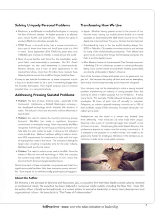 Solving Uniquely Personal Problems                                      Transforming How We Live
 •	 Medtronic, a world leader in medical technologies, is changing      •	 Apple. Whether having greater access to the sources of our
    the face of chronic disease. Its higher purpose is to alleviate        favorite music, having our mobile phone double as a virtual
    pain, restore health, and extend lives. Absent the types of            assistant, or downloading the Wall Street Journal on an iPad,
    products Medtronic develops, people die.                               Apple has enhanced lives. For some, it’s been transformational.
 •	 TOMS Shoes, a for-profit entity, has a unique proposition—          •	 Considered by many to be the world’s leading design firm,
    buy a pair of shoes from them and they’ll give a pair to a child       IDEO of Palo Alto, CA creates innovative products and services
    in need. Since September 2010 TOMS has given away over                 for many of the world’s leading companies. Their efforts have
    1,000,000 pairs of shoes to children in need all over the world.       given rise to, among other things, the first laptop computer, the
 •	 Most of us are familiar with Gore-Tex, the breathable, water-          Palm V, and the Apple mouse.
    proof fabric used extensively in outerwear. But W.L. Gore’s         •	 Alice Waters---owner of the renowned Chez Panisse restaurant
    technologies are also used extensively in pharmaceuticals,             in Berkeley, CA---is a American pioneer in culinary philosophy.
    filtration devices, and a host of other applications. In the           Many of our current trends in food (fresh, healthy, sustainable)
    medical field alone, more than 25 million Gore implants have           are directly attributable to Waters’ influence.
   helped patients around the world live longer, healthier lives.       Each of the founders of these entities set out to do great work, not
It’s easy to see how the founders set up these companies in such        get rich. Yet because the quality of their work was so exemplary,
a way as to enable them to be a part of something bigger than           each made more money than they would have ever imagined.
the founder themselves. Their higher purpose was to enhance
people’s lives---in a very personal way.                                Your company may not be attempting to solve a vexing societal
                                                                        problem, transforming an industry, or saving people’s lives. But
Addressing Pressing Societal Problems                                   wanting to serve a higher purpose has no limitations. It takes
                                                                        many forms. For example, Portland based Umpqua bank allows
 •	 Problem: The lack of clean drinking water—especially in the         employees 40 hours of paid time off annually to volunteer.
    third-world. HaloSource—a Bothell, Washington company—              Patagonia, an outdoor apparel company, commits up to 10% of
    has developed technology which instantly kills bacteria in          their profits to causes of their choosing. In today’s vernacular—it’s
    water. The solution is low-cost and works without electricity or    called ‘giving back.’
    piped water.
                                                                        Professionals see the world in a certain way. Indeed, they
 •	 Problem: the need to reduce the country’s enormous energy
                                                                        think differently. Their mind-sets are what make them unique.
    foot-print. Wal-Mart has made a significant long-term
                                                                        Desiring to be a part of ‘something bigger than oneself’ is one
    commitment to renewable energy. More importantly, Wal-Mart
                                                                        of those mind-sets. Paraphrasing Harvard’s Rakesh Khurana, the
    recognizes that through its enormous purchasing power it can
                                                                        professional expects to create value for society, not extract it. If
    help take the solar market to scale. In doing so, the industry’s
                                                                        a company’s sole purpose is to make money—it’s harder to do
    costs should drop. Walmart has been willing to relax its short-
                                                                        great work, harder for employees to believe in the company as an
    term ROI requirements for investments in solar with the hope
                                                                        institution, harder to be a truly great company.
    of reaping lower costs in the future. The company is taking the
    larger view---resulting in expected wins for the solar industry,
    Wal-Mart itself, and for the nation.
 •	 Problem: The need to reduce scrap steel in landfills. Since the
    advent of Nucor’s mini-mill technology in 1969, the company
    has turned scrap steel into new product. In turn, Nucor has
    become North America’s largest steel producer.
Notice how each of these companies core purpose was linked to a
significant societal problem. Was their motivation purely altruistic?
No. Each hoped ‘to do well (financially speaking) by doing good.’


About the Author
Bill Wiersma is the principal of Wiersma and Associates, LLC, a consulting firm that helps leaders create cultures centered
on professional ideals. His expertise has been featured in numerous media outlets--including the New York Times. Bill,
the author of two critically acclaimed books, is a trusted advisor to executive leadership on senior team development and
organizational culture. His latest book is “The Power of Professionalism”




                                                                                                                                                7
                              bell•weth•er -noun: one who takes initiative or leadership
 