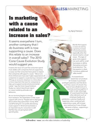 SALES&MARKETING

Is marketing
with a cause
related to an                                                                    by Apryl Hanson

increase in sales?
It seems everywhere I turn,
another company that I                                                                 Brands that support
                                                                                       a cause are seeing
do business with is now                                                                a growing increase
supporting a cause. Does                                                               in brand awareness,
                                                                                       especially when the
this relate to an increase                                                             brand is tied to a local
                                                                                       cause. This type of
in overall sales? The 2010                                                             grass roots support
Cone Cause Evolution Study                                                             can work well for small
                                                                                       businesses to define
would suggest yes.                                                                     themselves and earn
It seems the issue isn’t just that consumers spend                                     local attention. The
more dollars with companies that are supporting                                         big question is does
a cause, but that consumers have grown to expect                                        it produce additional
that companies will support a cause. “About one                                         sales results?
third of Americans have even higher expectations of
                                                                                        Increased brand
companies to support a cause during a recession, and
                                                                                      awareness can produce
31% say an economic downturn is a time when it
                                                                                  an increase in purchases
is more important than ever for companies to
                                                                       and loyal customers, but that alone
step up to support social and environmental
                                                                           won’t be a savior of a brand. You
needs,” says the Cone Cause Evolution
                                                                              have to have all elements of a
Study, our nation’s benchmark report
                                                                                 business working together in
on cause marketing attitudes and
                                                                                   order to take advantage
behaviors.
                                                                                    of cause-based branding;
As our economy begins to emerge                                                     other elements such as
from recession, the expectation is that cause                                       employee loyalty and
support will continue. People want to feel good                        satisfaction, customer loyalty and
about where they spend their money. With                                happiness, when combined with
overall funding for non-profits decreasing,                              supporting a cause, will increase
cause support in American businesses is                                    your revenue but if one of these
an important way for consumers to still                                      elements is failing – supporting a
feel like they are giving back while                                            cause won’t work.
spending less.



                                                                                                            9
                        bell•weth•er -noun: one who takes initiative or leadership
 